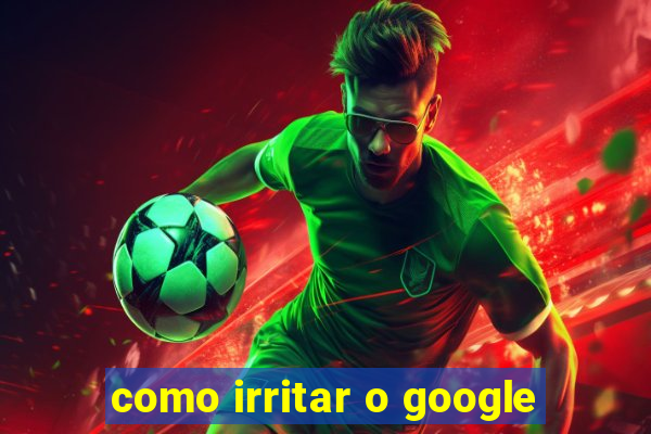 como irritar o google